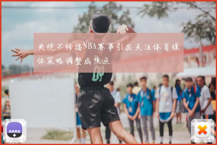 央视不转播NBA赛事引发关注体育媒体策略调整成焦点