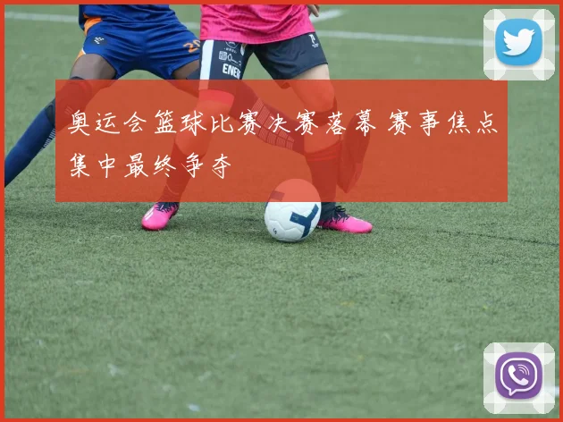 奥运会篮球比赛决赛落幕 赛事焦点集中最终争夺
