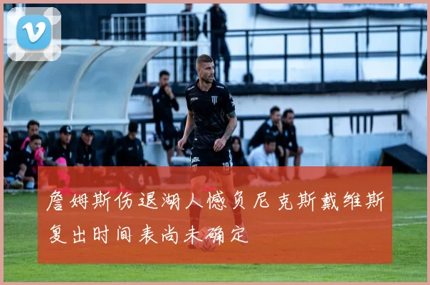 詹姆斯伤退湖人憾负尼克斯戴维斯复出时间表尚未确定