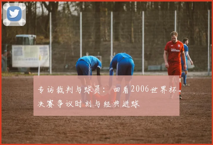 专访裁判与球员：回看2006世界杯决赛争议时刻与经典进球