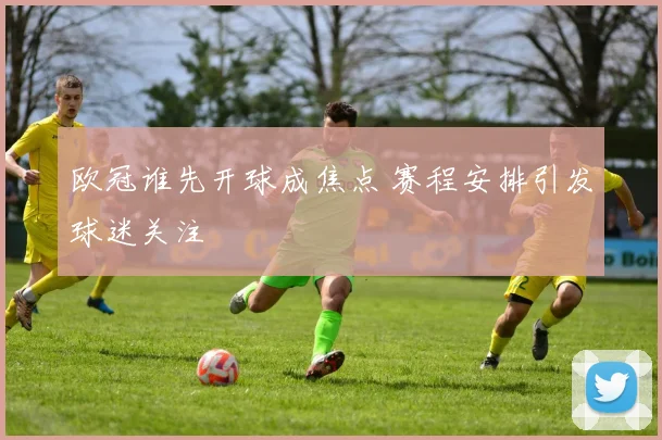 欧冠谁先开球成焦点 赛程安排引发球迷关注