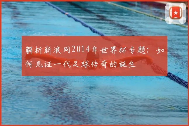 解析新浪网2014年世界杯专题:如何见证一代足球传奇的诞生