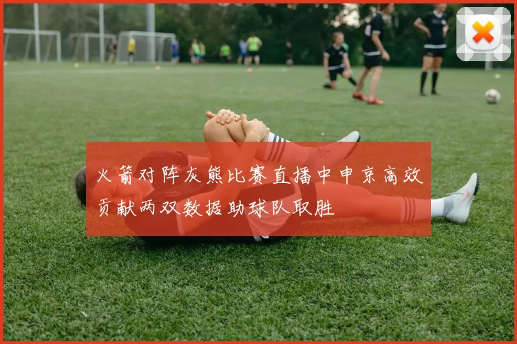 火箭对阵灰熊比赛直播中申京高效贡献两双数据助球队取胜