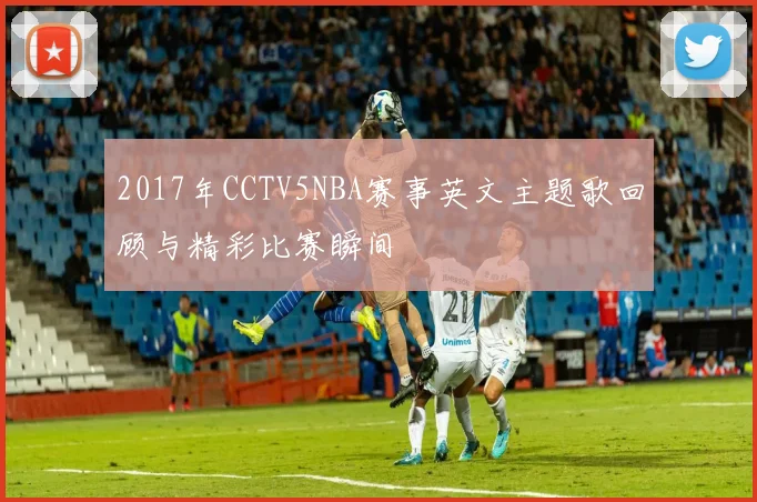 2017年CCTV5NBA赛事英文主题歌回顾与精彩比赛瞬间