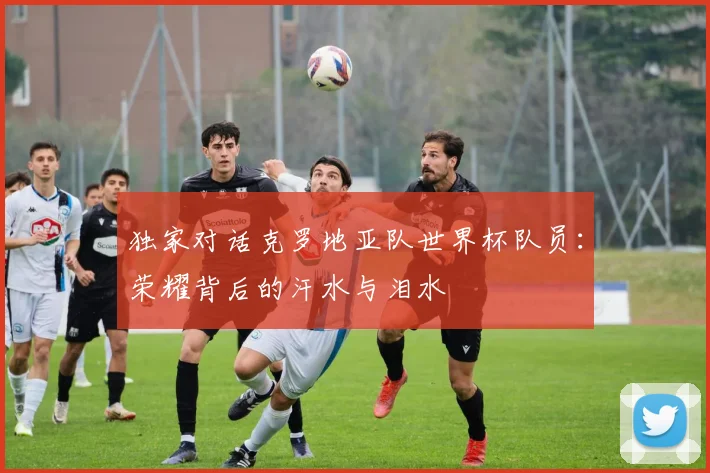 独家对话克罗地亚队世界杯队员:荣耀背后的汗水与泪水