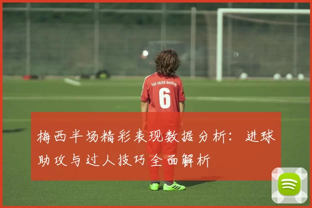 梅西半场精彩表现数据分析：进球助攻与过人技巧全面解析