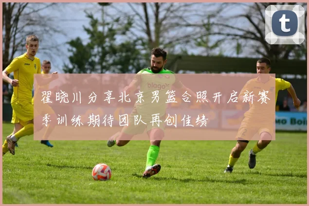 翟晓川分享北京男篮合照开启新赛季训练期待团队再创佳绩