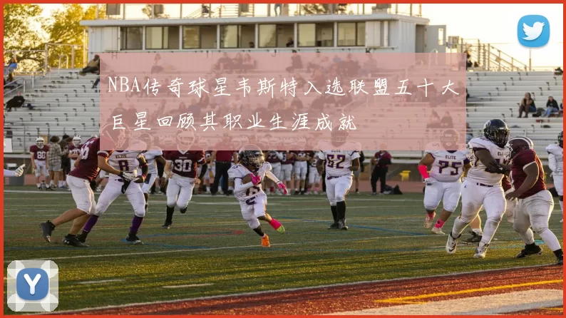 NBA传奇球星韦斯特入选联盟五十大巨星回顾其职业生涯成就