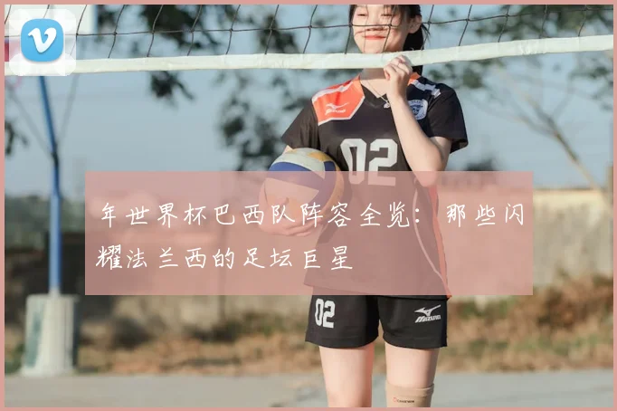 年世界杯巴西队阵容全览:那些闪耀法兰西的足坛巨星