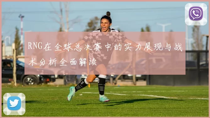 RNG在全球总决赛中的实力展现与战术分析全面解读