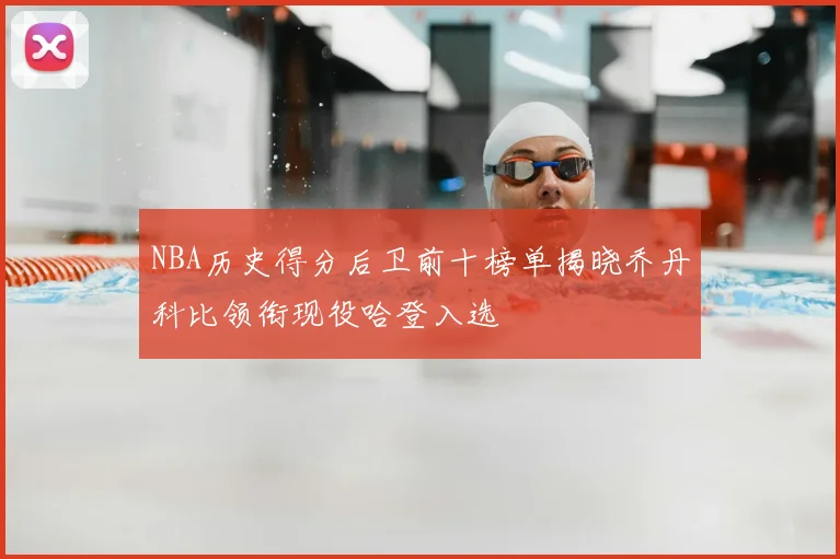 NBA历史得分后卫前十榜单揭晓乔丹科比领衔现役哈登入选
