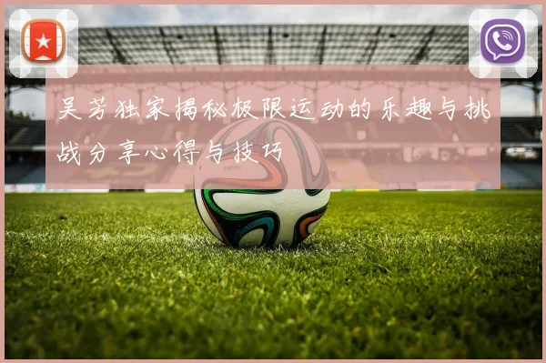 吴芳独家揭秘极限运动的乐趣与挑战分享心得与技巧