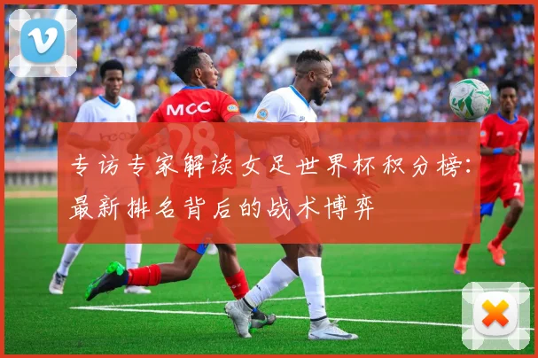 专访专家解读女足世界杯积分榜:最新排名背后的战术博弈