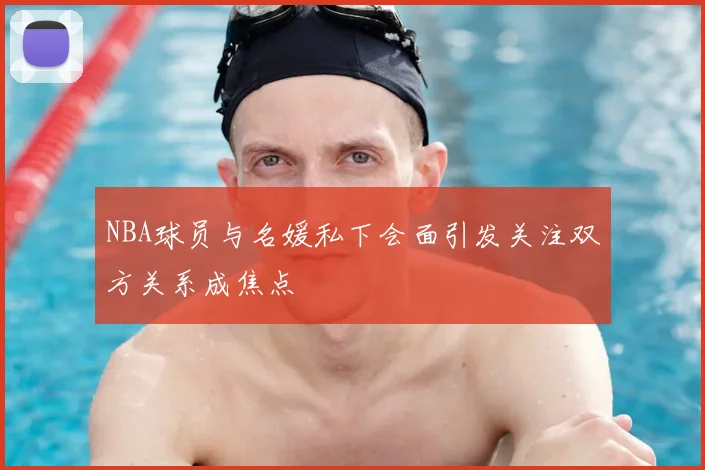 NBA球员与名媛私下会面引发关注双方关系成焦点
