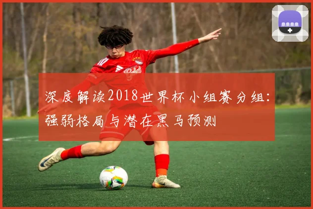 深度解读2018世界杯小组赛分组：强弱格局与潜在黑马预测
