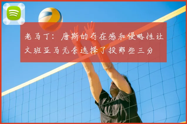 老马丁:唐斯的存在感和侵略性让文班亚马无奈选择了投那些三分
