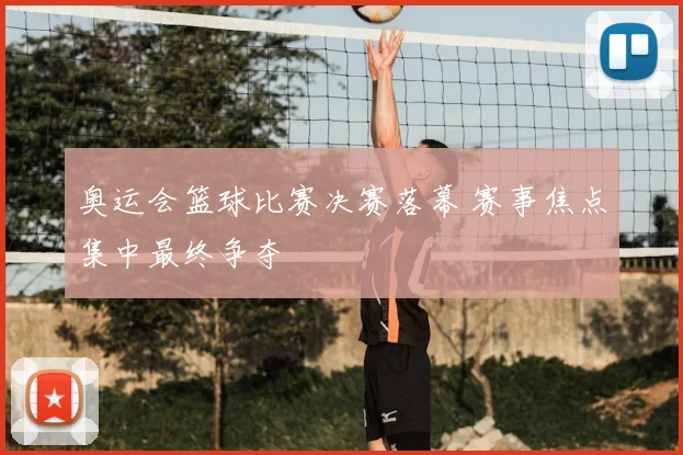 奥运会篮球比赛决赛落幕 赛事焦点集中最终争夺