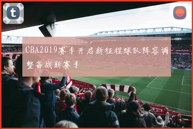 CBA2019赛季开启新征程球队阵容调整备战新赛季