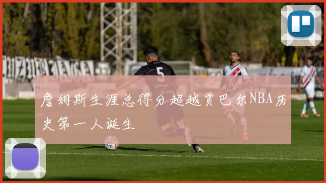 詹姆斯生涯总得分超越贾巴尔NBA历史第一人诞生