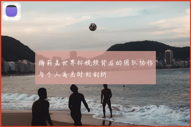 梅莉嘉世界杯视频背后的团队协作与个人高光时刻剖析