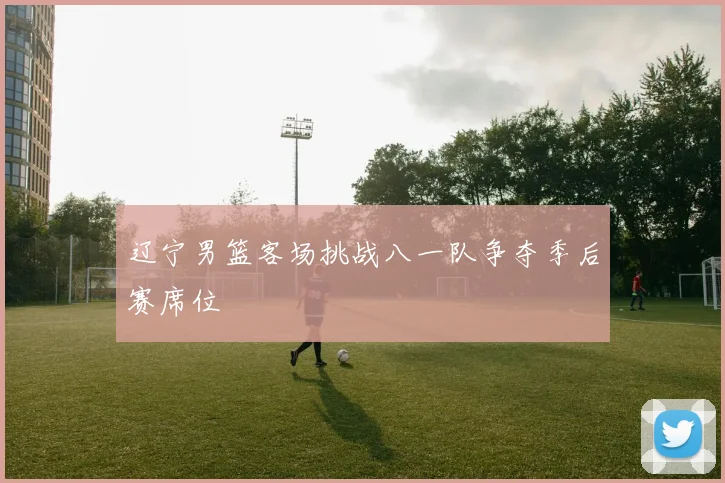 辽宁男篮客场挑战八一队争夺季后赛席位