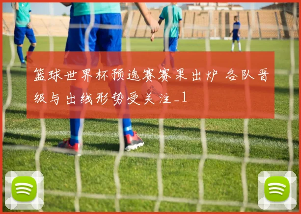 篮球世界杯预选赛赛果出炉 各队晋级与出线形势受关注_1